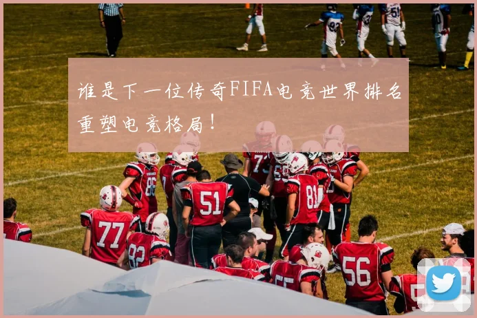 谁是下一位传奇FIFA电竞世界排名重塑电竞格局!