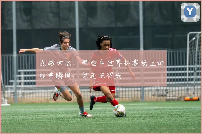 点燃回忆!那些年世界杯赛场上的经典瞬间,你还记得吗