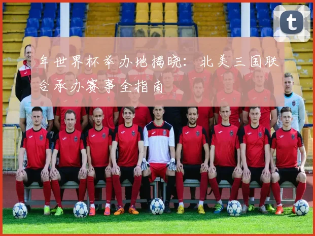 年世界杯举办地揭晓:北美三国联合承办赛事全指南