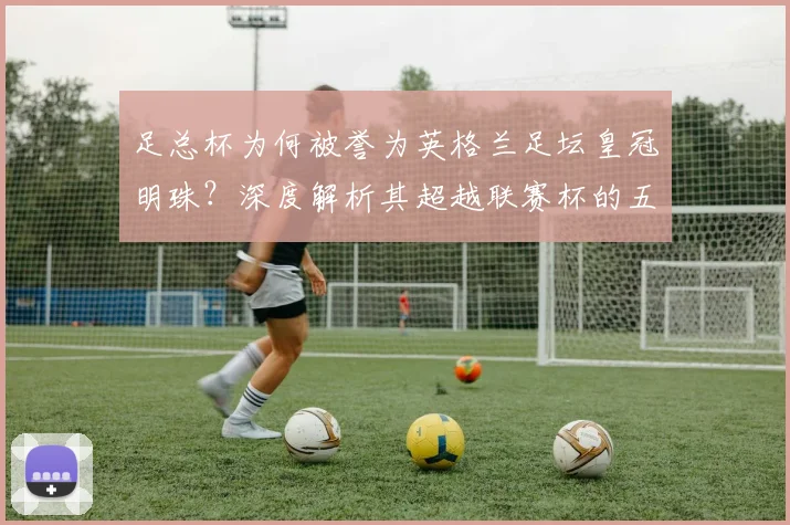 足总杯为何被誉为英格兰足坛皇冠明珠？深度解析其超越联赛杯的五大关键因素