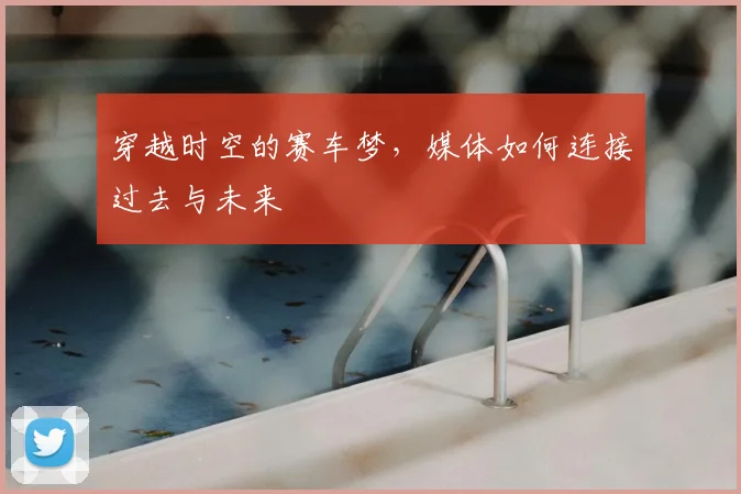 穿越时空的赛车梦,媒体如何连接过去与未来