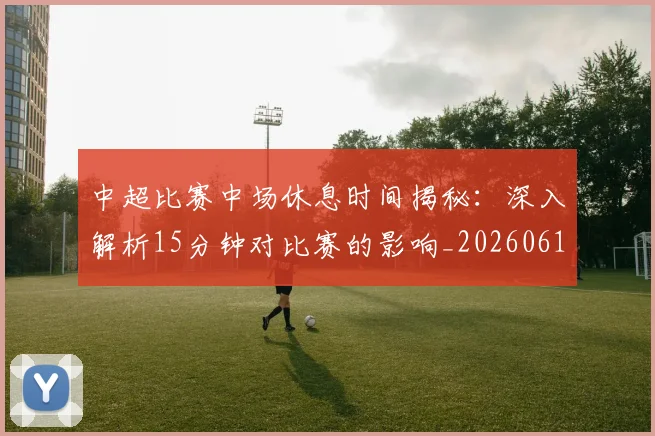 中超比赛中场休息时间揭秘:深入解析15分钟对比赛的影响_20260610190431