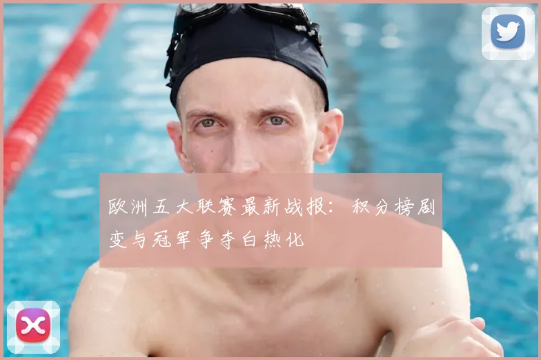 欧洲五大联赛最新战报:积分榜剧变与冠军争夺白热化