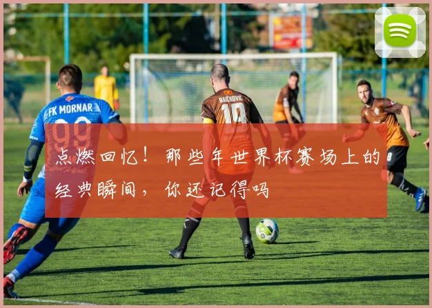 点燃回忆!那些年世界杯赛场上的经典瞬间,你还记得吗