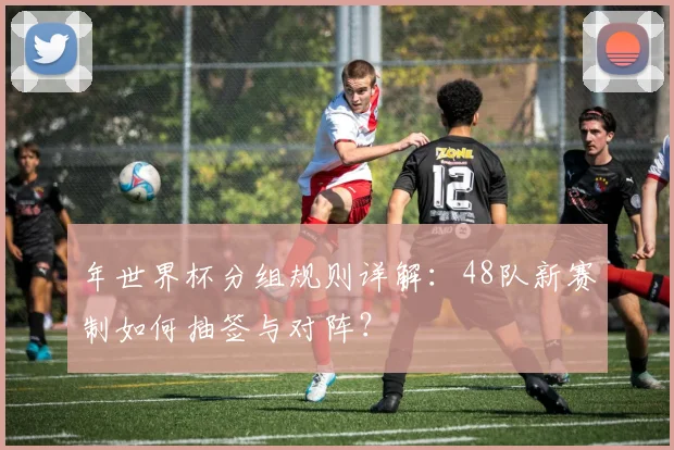 年世界杯分组规则详解:48队新赛制如何抽签与对阵?