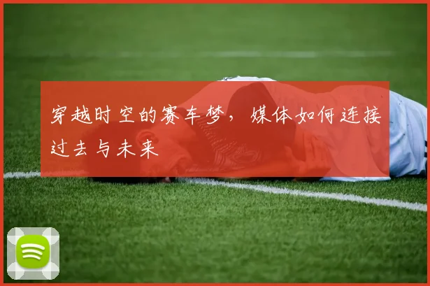 穿越时空的赛车梦,媒体如何连接过去与未来