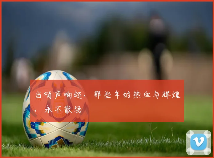 当哨声响起,那些年的热血与辉煌,永不散场